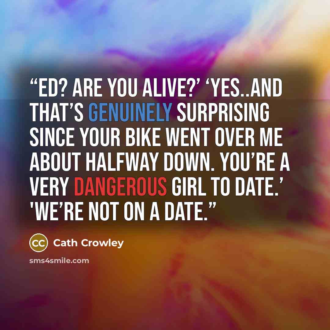 “Ed? Are you alive?’ ‘Yes..and that’s genuinely surprising since your bike went over me about halfway down. You’re a very dangerous girl to date.’ 'We’re not on a date.” quote by Cath Crowley