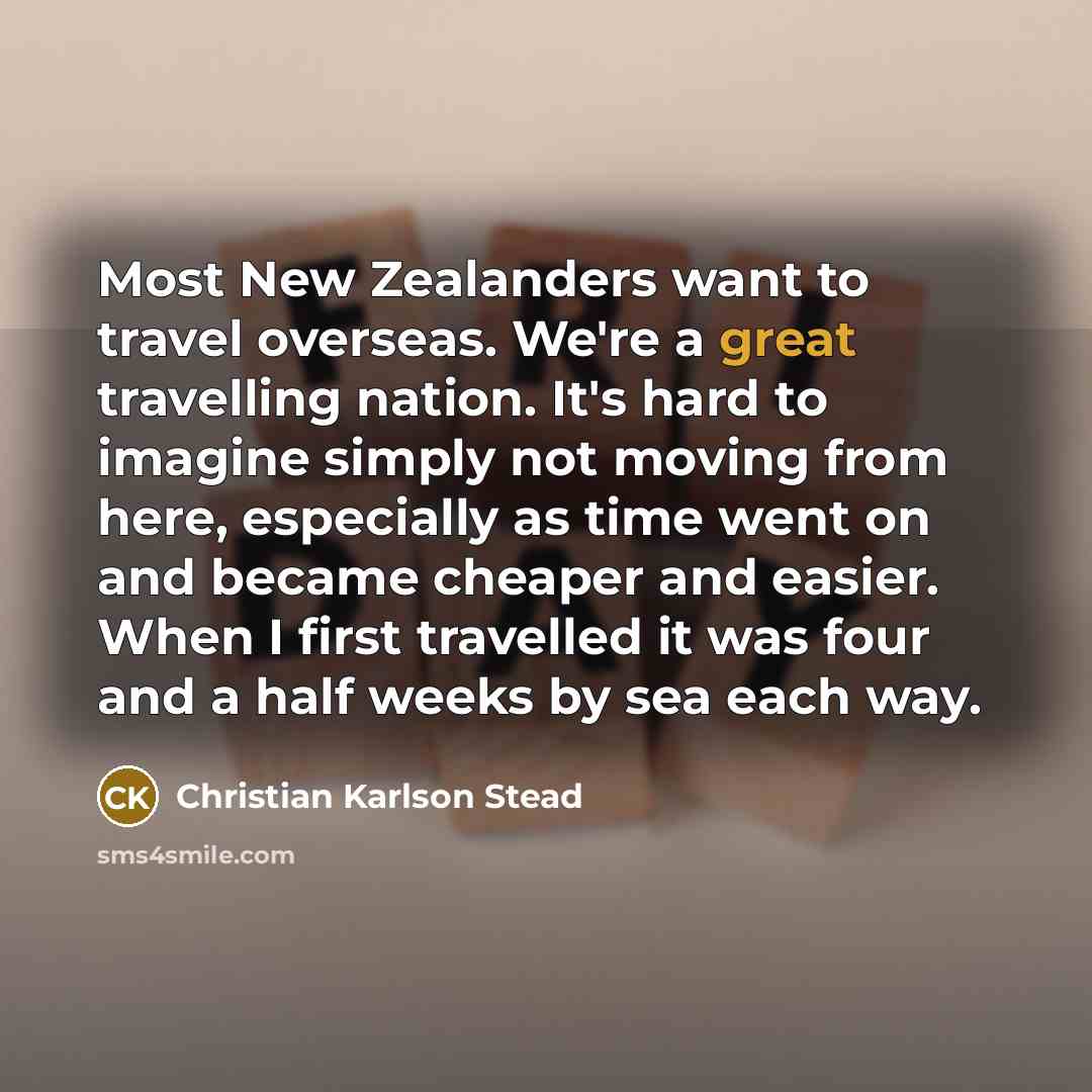 “Most New Zealanders want to travel overseas. We're a great travelling nation. It's hard to imagine simply not moving from here, especially as time went on and became cheaper and easier. When I first travelled it was four and a half weeks by sea each way.” quote by Christian Karlson Stead