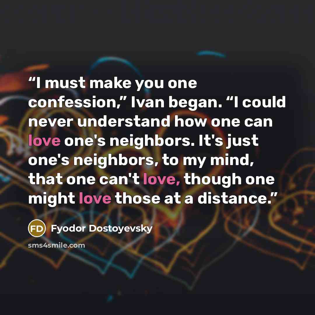 “I must make you one confession,” Ivan began. “I could never understand how one can love one's neighbors. It's just one's neighbors, to my mind, that one can't love, though one might love those at a distance.” quote by Fyodor Dostoyevsky