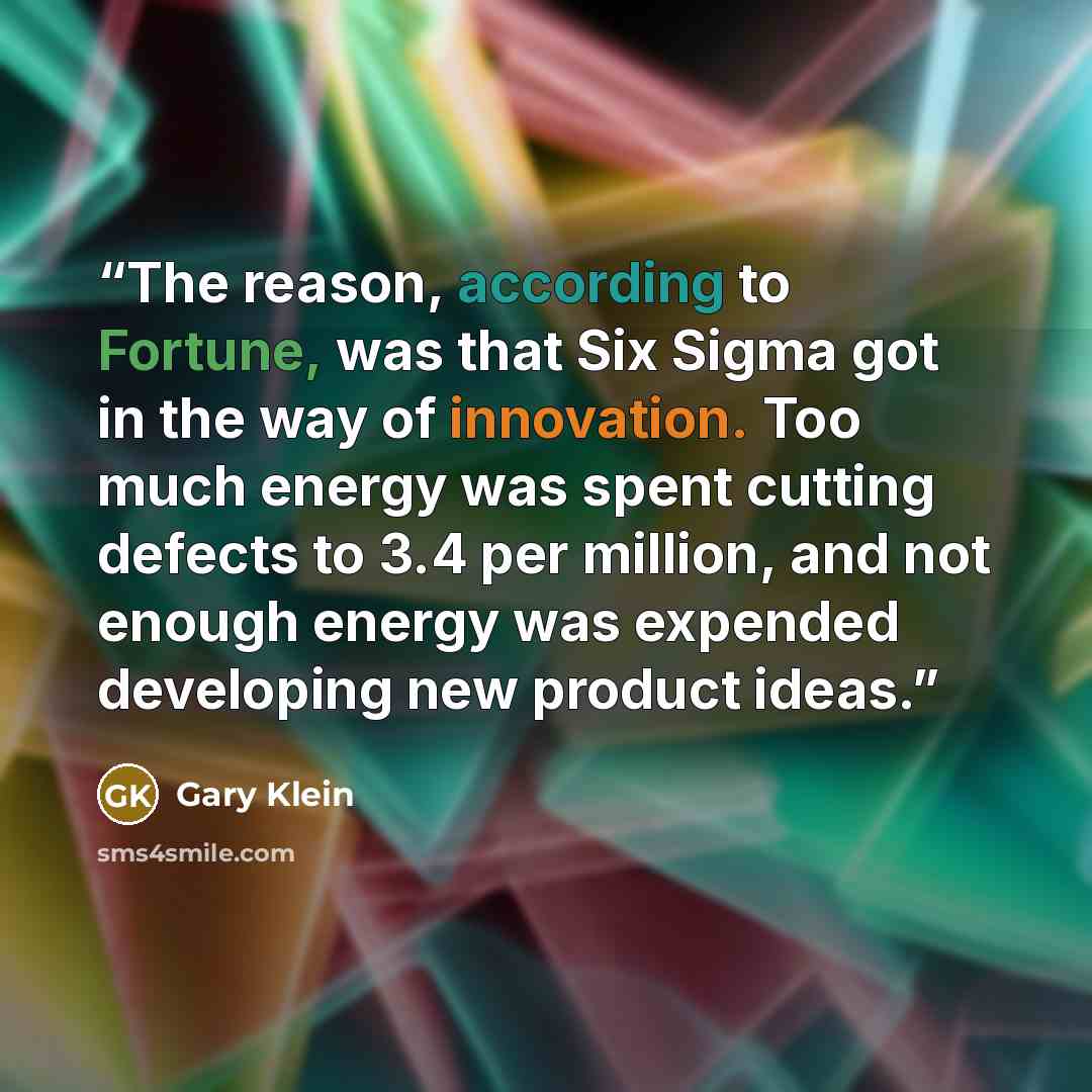 “The reason, according to Fortune, was that Six Sigma got in the way of innovation. Too much energy was spent cutting defects to 3.4 per million, and not enough energy was expended developing new product ideas.” quote by Gary Klein