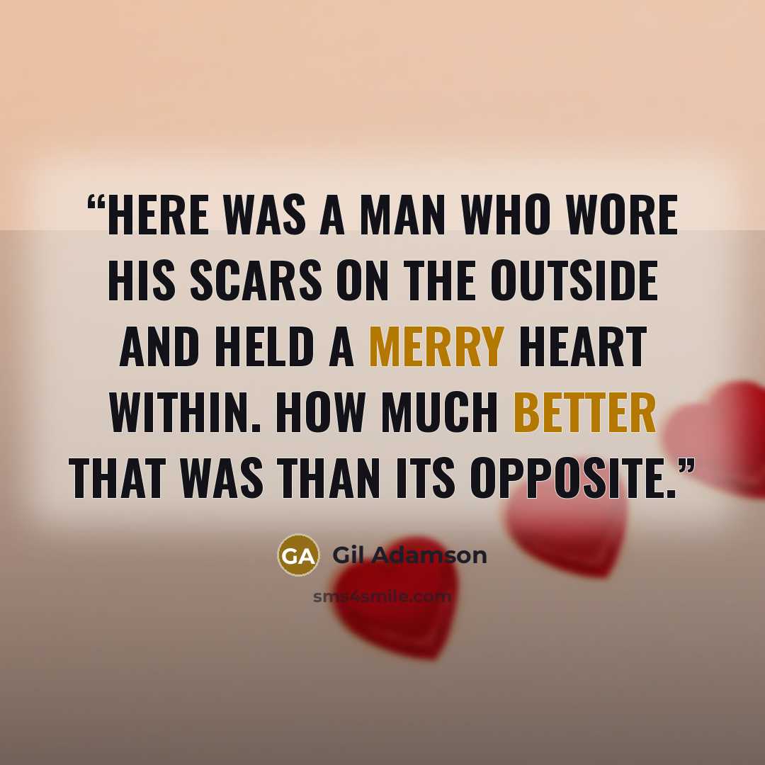 “Here was a man who wore his scars on the outside and held a merry heart within. How much better that was than its opposite.” quote by Gil Adamson