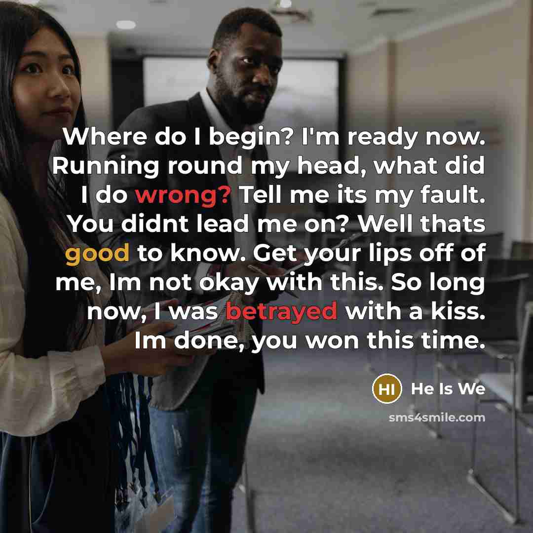 “Where do I begin? I'm ready now. Running round my head, what did I do wrong? Tell me its my fault. You didnt lead me on? Well thats good to know. Get your lips off of me, Im not okay with this. So long now, I was betrayed with a kiss. Im done, you won this time.” quote by He Is We
