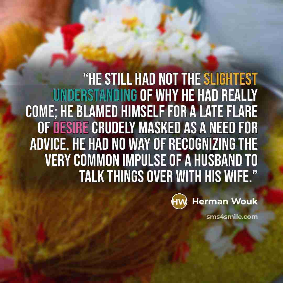 “He still had not the slightest understanding of why he had really come; he blamed himself for a late flare of desire crudely masked as a need for advice. He had no way of recognizing the very common impulse of a husband to talk things over with his wife.” quote by Herman Wouk