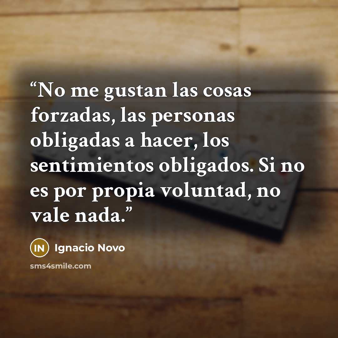 “No me gustan las cosas forzadas, las personas obligadas a hacer, los sentimientos obligados. Si no es por propia voluntad, no vale nada.” quote by Ignacio Novo