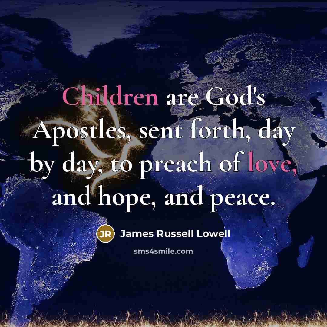 “Children are God's Apostles, sent forth, day by day, to preach of love, and hope, and peace.” quote by James Russell Lowell