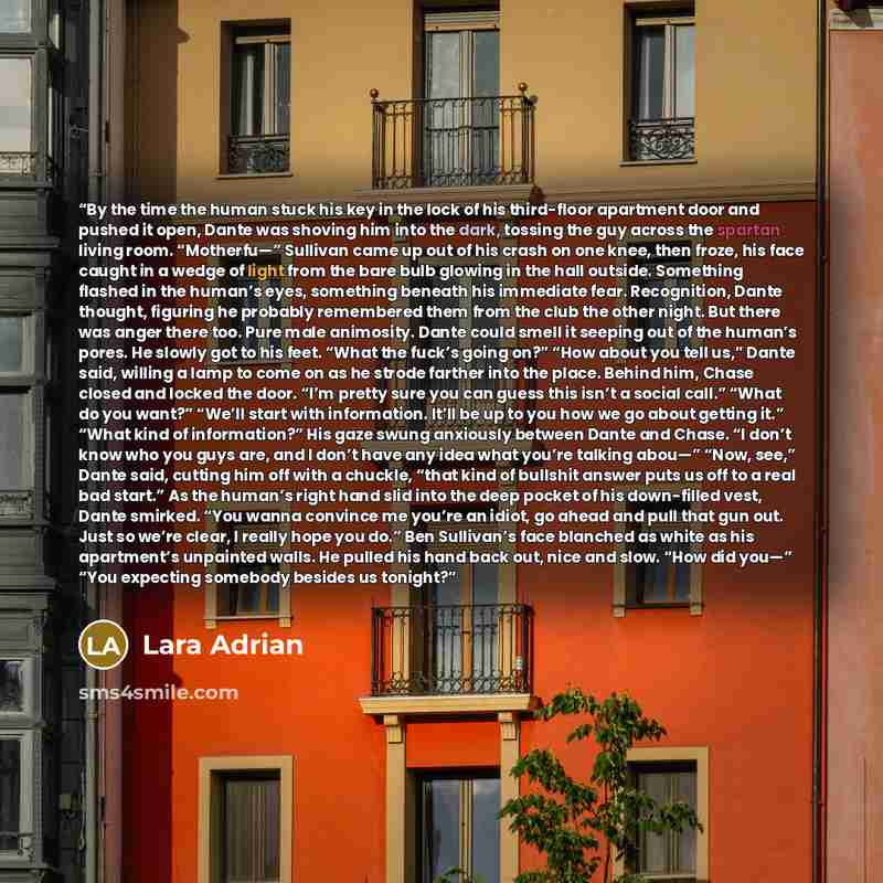 “By the time the human stuck his key in the lock of his third-floor apartment door and pushed it open, Dante was shoving him into the dark, tossing the guy across the spartan living room. “Motherfu—” Sullivan came up out of his crash on one knee, then froze, his face caught in a wedge of light from…” quote by Lara Adrian