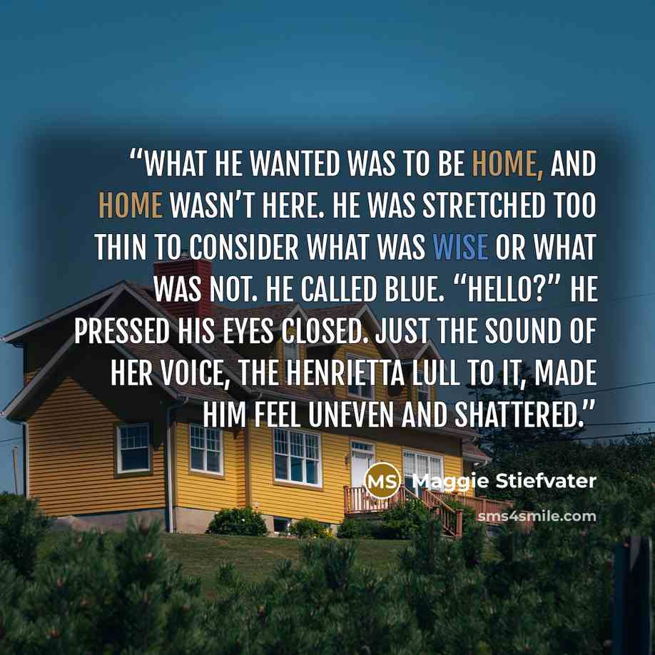 “What he wanted was to be home, and home wasn’t here. He was stretched too thin to consider what was wise or what was not. He called Blue. “Hello?” He pressed his eyes closed. Just the sound of her voice, the Henrietta lull to it, made him feel uneven and shattered.” quote by Maggie Stiefvater