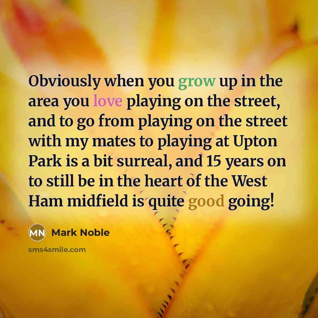 “Obviously when you grow up in the area you love playing on the street, and to go from playing on the street with my mates to playing at Upton Park is a bit surreal, and 15 years on to still be in the heart of the West Ham midfield is quite good going!” quote by Mark Noble