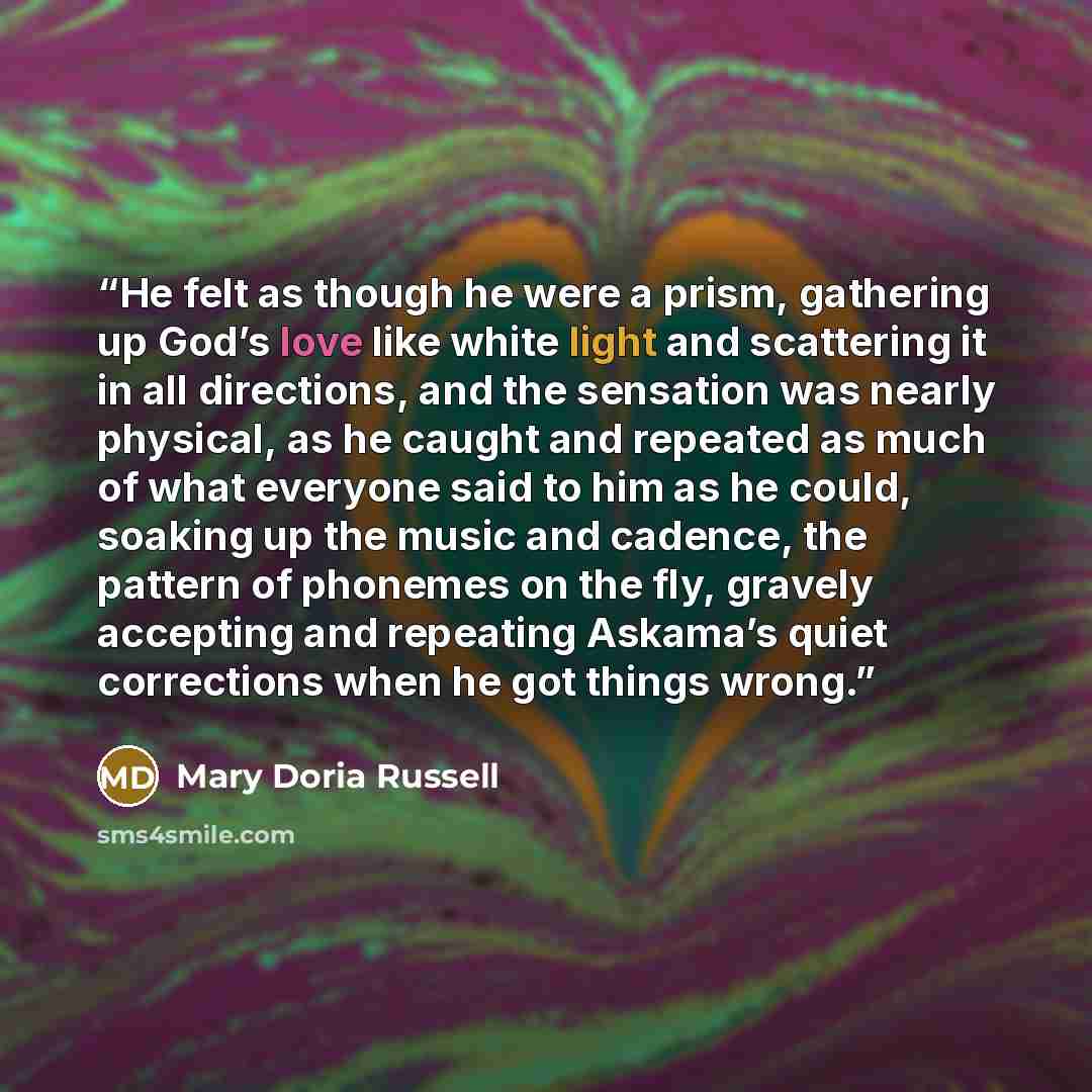 “He felt as though he were a prism, gathering up God’s love like white light and scattering it in all directions, and the sensation was nearly physical, as he caught and repeated as much of what everyone said to him as he could, soaking up the music and cadence, the pattern of phonemes on the fly…” quote by Mary Doria Russell