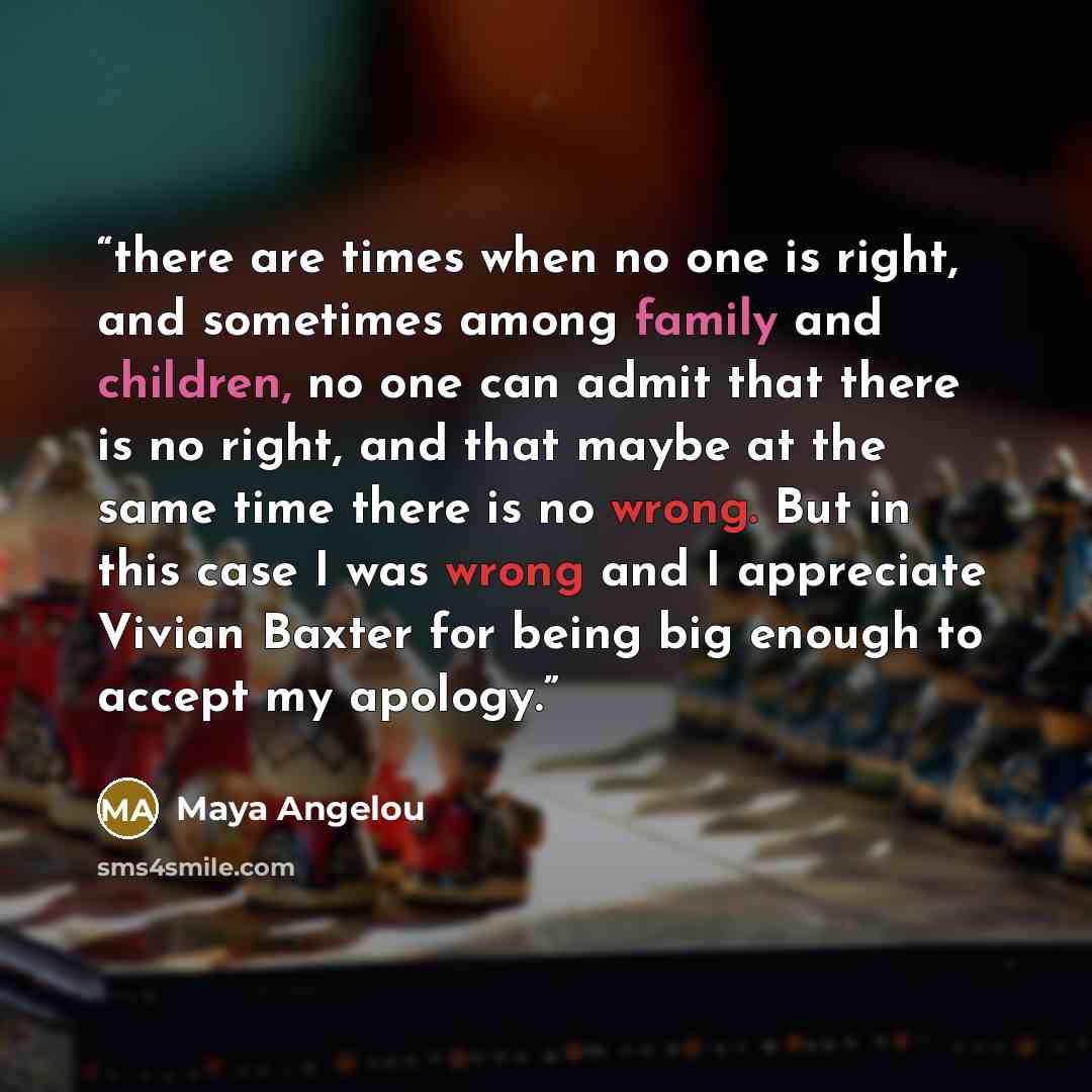 “there are times when no one is right, and sometimes among family and children, no one can admit that there is no right, and that maybe at the same time there is no wrong. But in this case I was wrong and I appreciate Vivian Baxter for being big enough to accept my apology.” quote by Maya Angelou