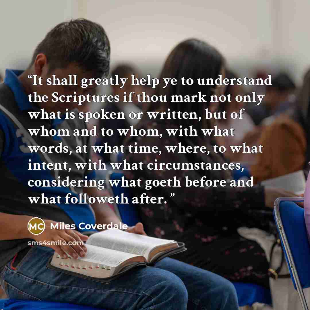 “It shall greatly help ye to understand the Scriptures if thou mark not only what is spoken or written, but of whom and to whom, with what words, at what time, where, to what intent, with what circumstances, considering what goeth before and what followeth after.” quote by Miles Coverdale