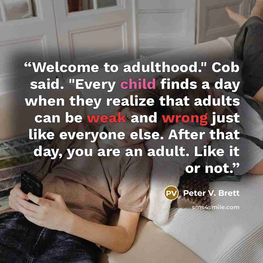 “Welcome to adulthood." Cob said. "Every child finds a day when they realize that adults can be weak and wrong just like everyone else. After that day, you are an adult. Like it or not.” quote by Peter V. Brett