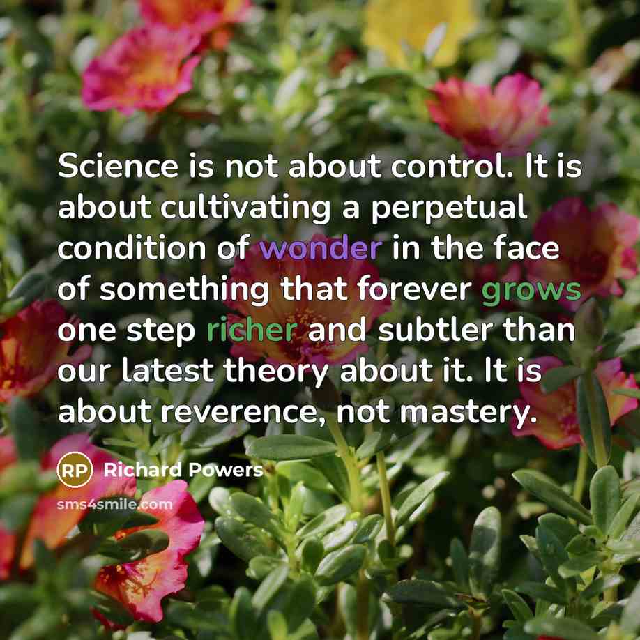 “Science is not about control. It is about cultivating a perpetual condition of wonder in the face of something that forever grows one step richer and subtler than our latest theory about it. It is about reverence, not mastery.” quote by Richard Powers