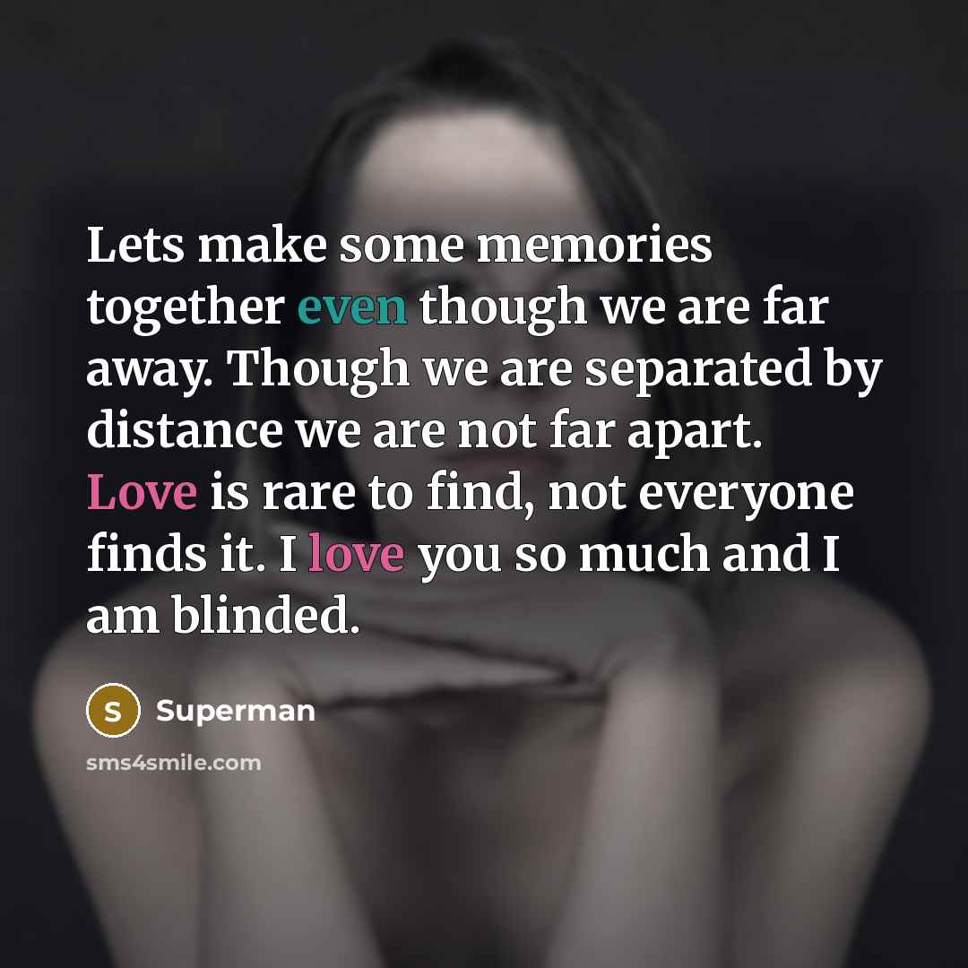 “Lets make some memories together even though we are far away. Though we are separated by distance we are not far apart. Love is rare to find, not everyone finds it. I love you so much and I am blinded.” quote by Superman
