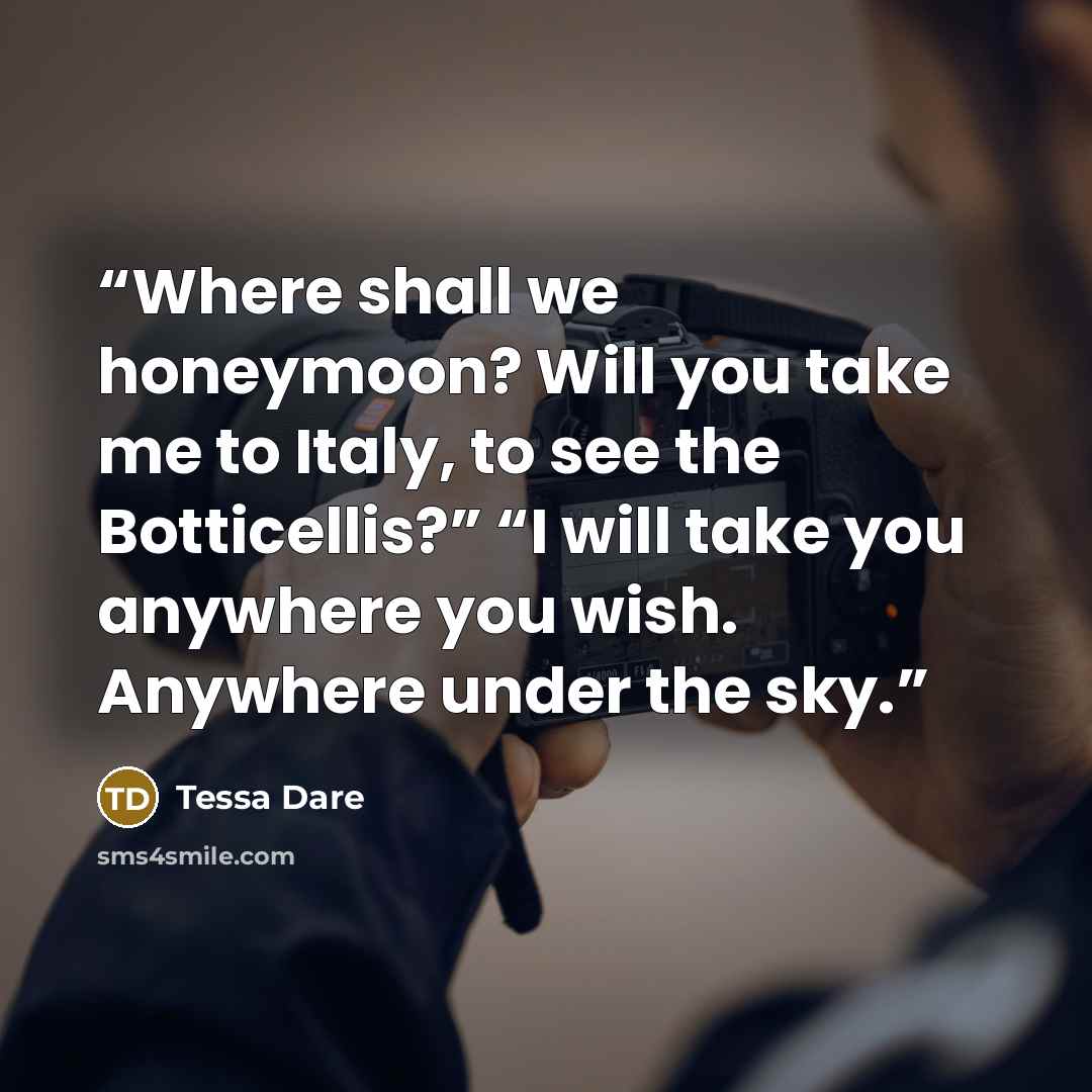 “Where shall we honeymoon? Will you take me to Italy, to see the Botticellis?” “I will take you anywhere you wish. Anywhere under the sky.” quote by Tessa Dare