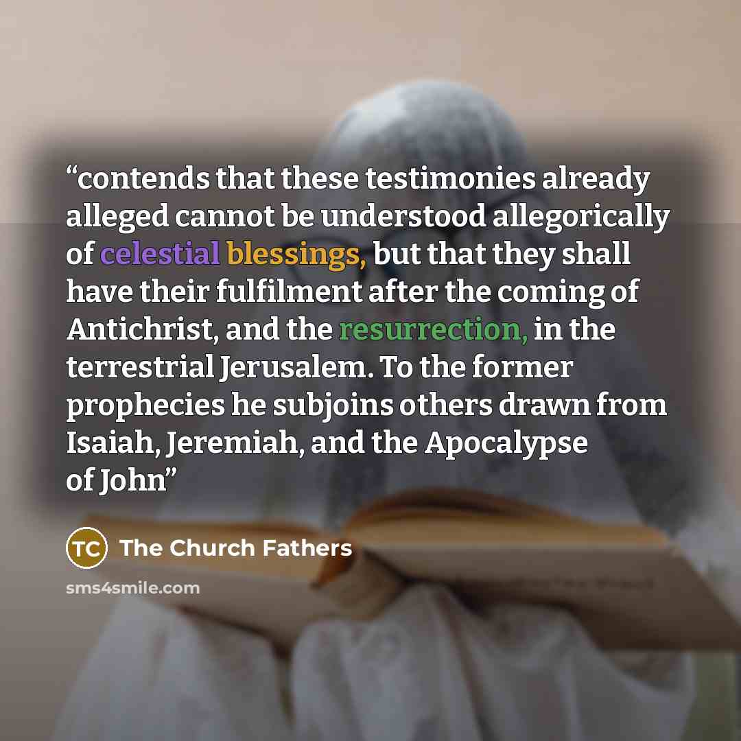 “contends that these testimonies already alleged cannot be understood allegorically of celestial blessings, but that they shall have their fulfilment after the coming of Antichrist, and the resurrection, in the terrestrial Jerusalem. To the former prophecies he subjoins others drawn from Isaiah…” quote by The Church Fathers