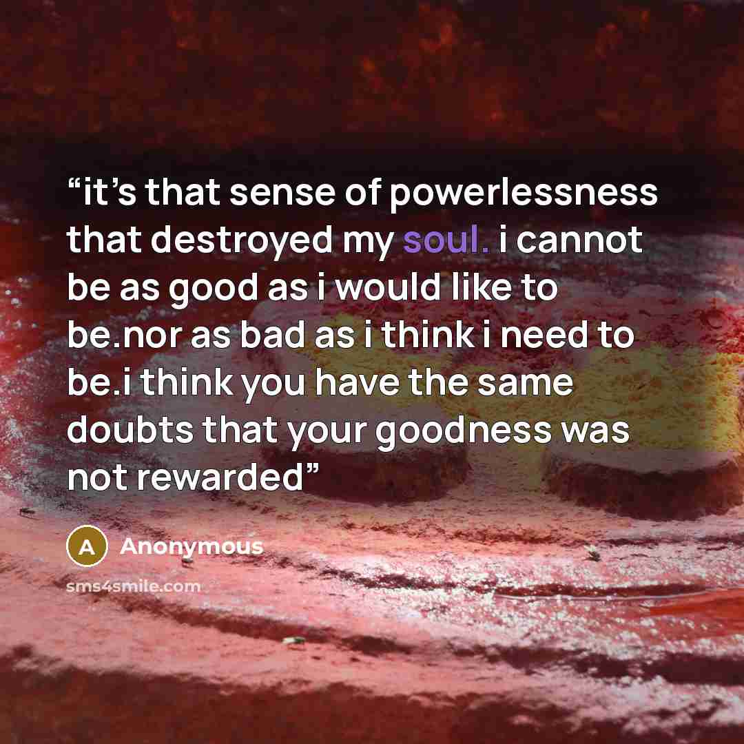 “it’s that sense of powerlessness that destroyed my soul. i cannot be as good as i would like to be.nor as bad as i think i need to be.i think you have the same doubts that your goodness was not rewarded” quote by Anonymous