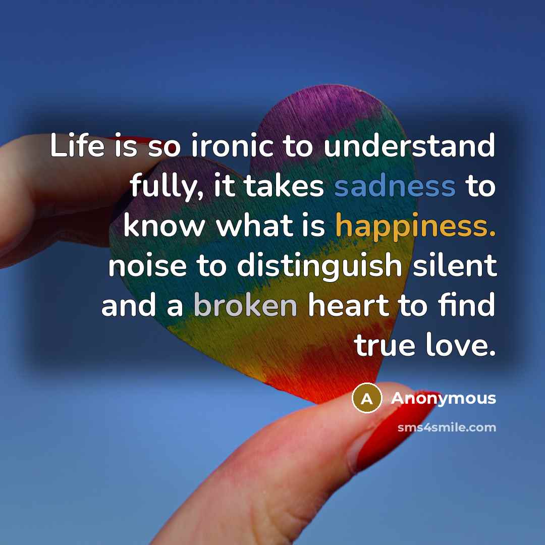 “Life is so ironic to understand fully, it takes sadness to know what is happiness. noise to distinguish silent and a broken heart to find true love.” quote by Anonymous