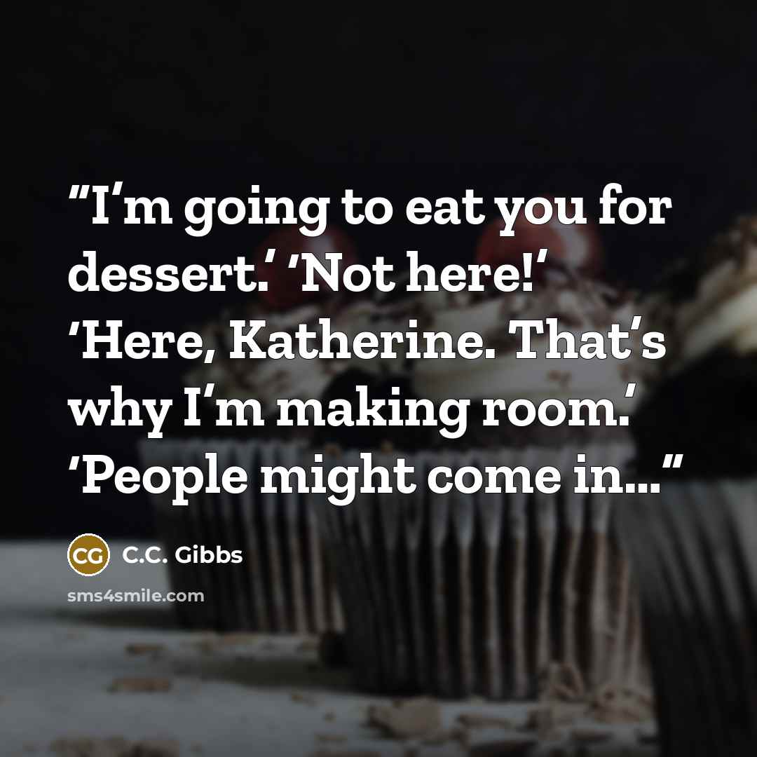 “I’m going to eat you for dessert.’ ‘Not here!’ ‘Here, Katherine. That’s why I’m making room.’ ‘People might come in…” quote by C.C. Gibbs