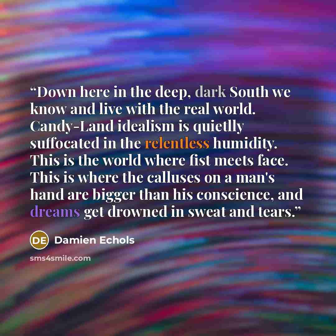 “Down here in the deep, dark South we know and live with the real world. Candy-Land idealism is quietlly suffocated in the relentless humidity. This is the world where fist meets face. This is where the calluses on a man's hand are bigger than his conscience, and dreams get drowned in sweat and…” quote by Damien Echols