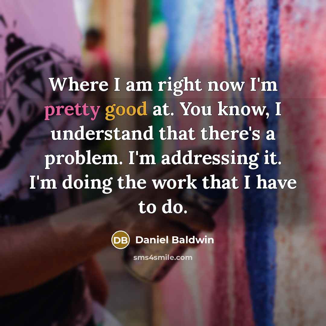 “Where I am right now I'm pretty good at. You know, I understand that there's a problem. I'm addressing it. I'm doing the work that I have to do.” quote by Daniel Baldwin