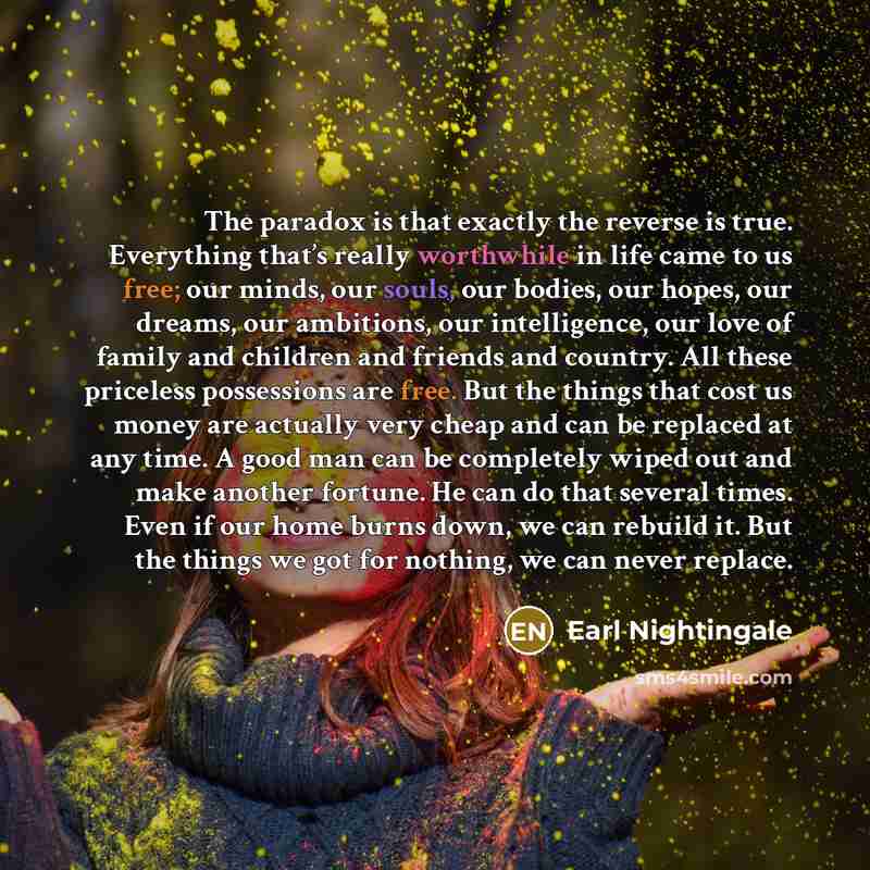 “The paradox is that exactly the reverse is true. Everything that’s really worthwhile in life came to us free; our minds, our souls, our bodies, our hopes, our dreams, our ambitions, our intelligence, our love of family and children and friends and country. All these priceless possessions are free…” quote by Earl Nightingale