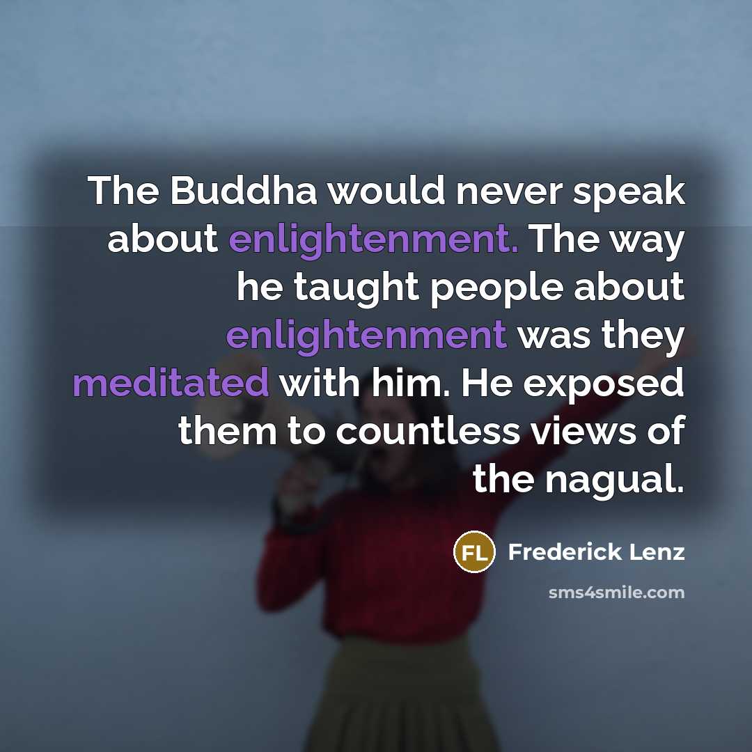 “The Buddha would never speak about enlightenment. The way he taught people about enlightenment was they meditated with him. He exposed them to countless views of the nagual.” quote by Frederick Lenz