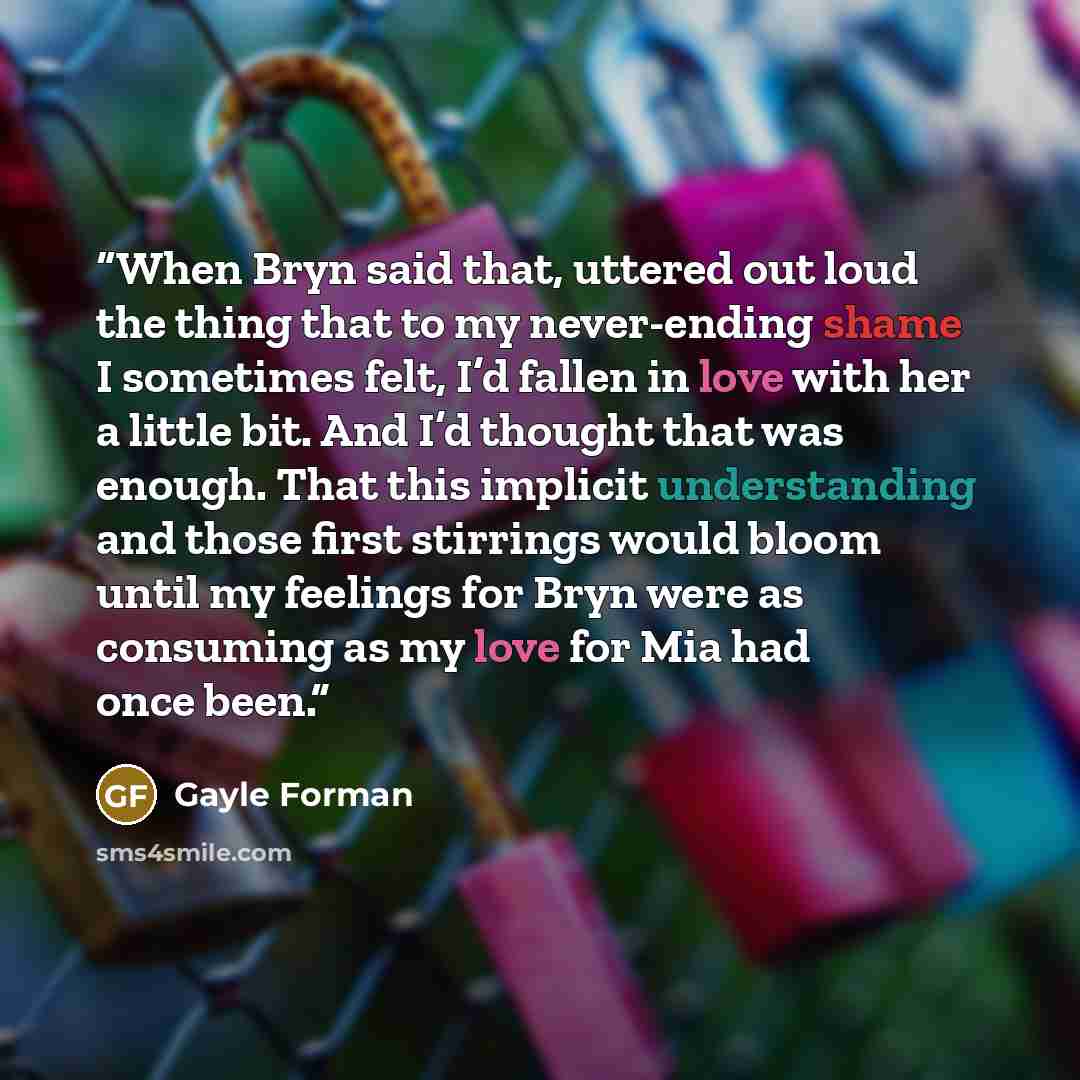 “When Bryn said that, uttered out loud the thing that to my never-ending shame I sometimes felt, I’d fallen in love with her a little bit. And I’d thought that was enough. That this implicit understanding and those first stirrings would bloom until my feelings for Bryn were as consuming as my love…” quote by Gayle Forman