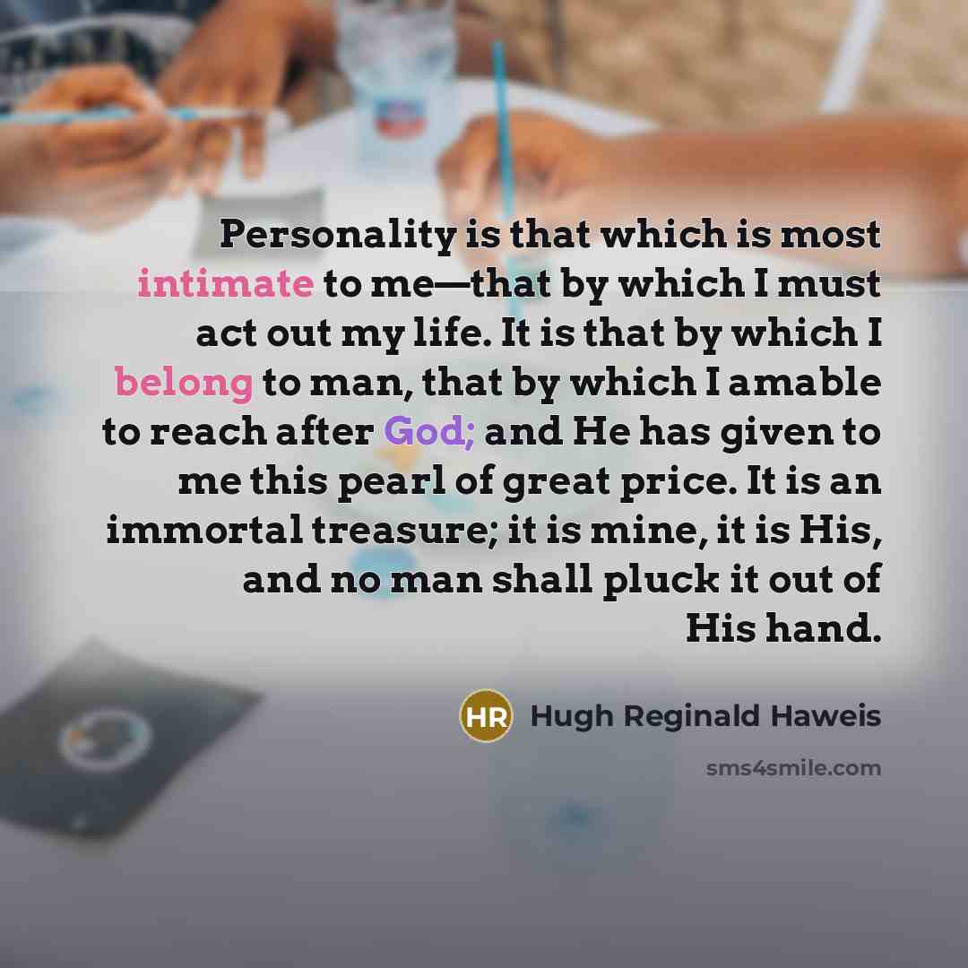 “Personality is that which is most intimate to me—that by which I must act out my life. It is that by which I belong to man, that by which I amable to reach after God; and He has given to me this pearl of great price. It is an immortal treasure; it is mine, it is His, and no man shall pluck it out…” quote by Hugh Reginald Haweis