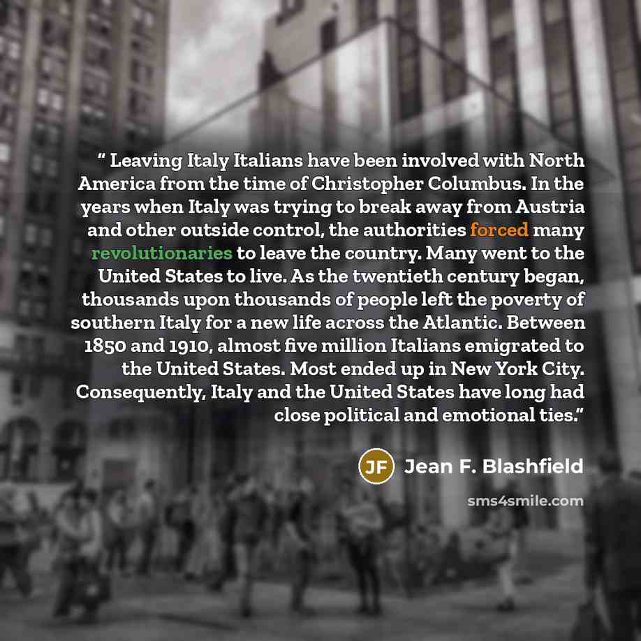 “Leaving Italy Italians have been involved with North America from the time of Christopher Columbus. In the years when Italy was trying to break away from Austria and other outside control, the authorities forced many revolutionaries to leave the country. Many went to the United States to live. As…” quote by Jean F. Blashfield