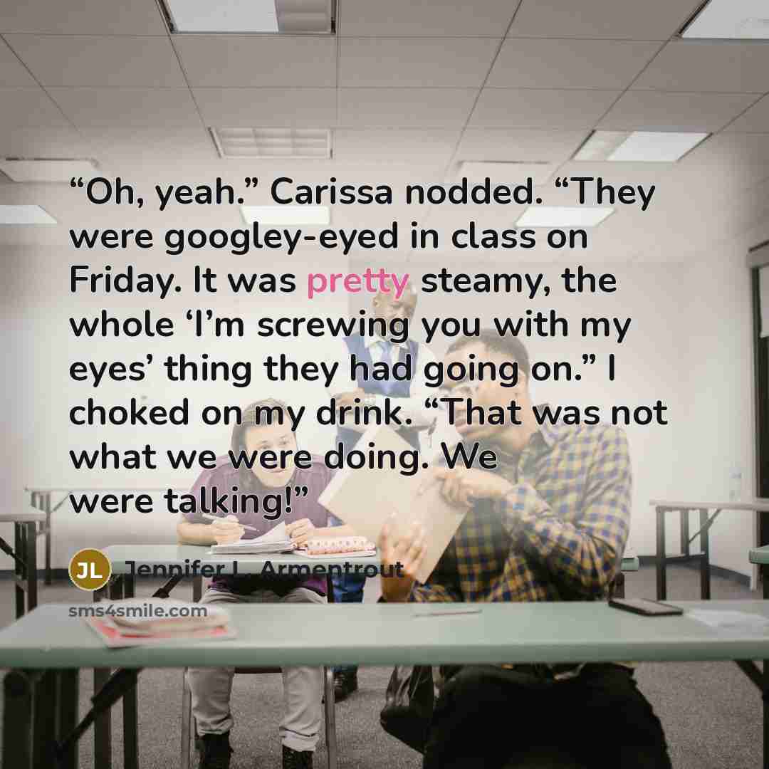 “Oh, yeah.” Carissa nodded. “They were googley-eyed in class on Friday. It was pretty steamy, the whole ‘I’m screwing you with my eyes’ thing they had going on.” I choked on my drink. “That was not what we were doing. We were talking!” quote by Jennifer L. Armentrout