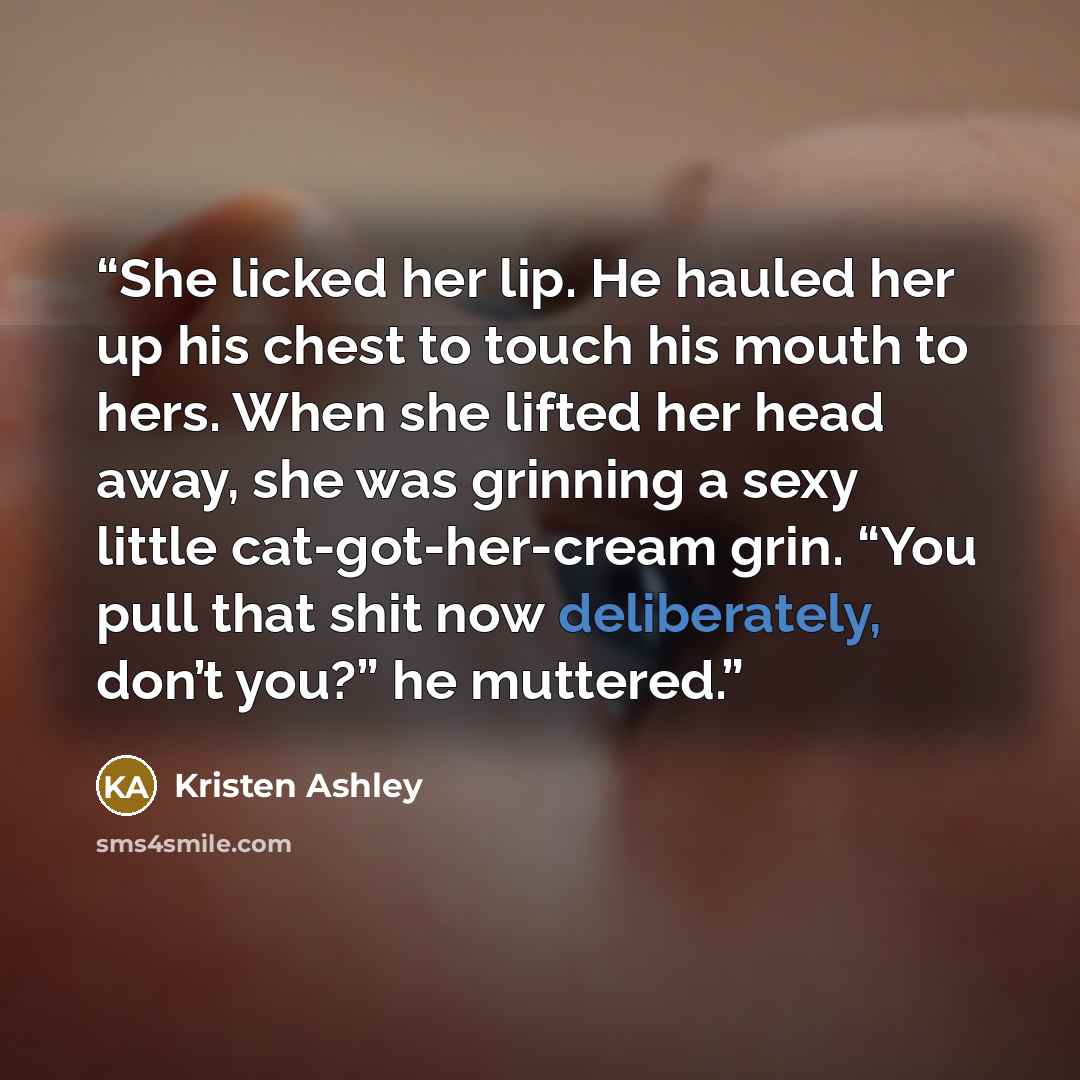 “She licked her lip. He hauled her up his chest to touch his mouth to hers. When she lifted her head away, she was grinning a sexy little cat-got-her-cream grin. “You pull that shit now deliberately, don’t you?” he muttered.” quote by Kristen Ashley