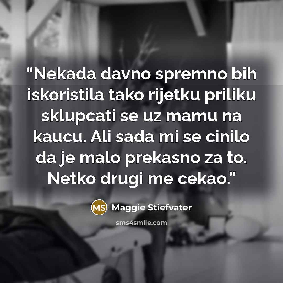 “Nekada davno spremno bih iskoristila tako rijetku priliku sklupcati se uz mamu na kaucu. Ali sada mi se cinilo da je malo prekasno za to. Netko drugi me cekao.” quote by Maggie Stiefvater