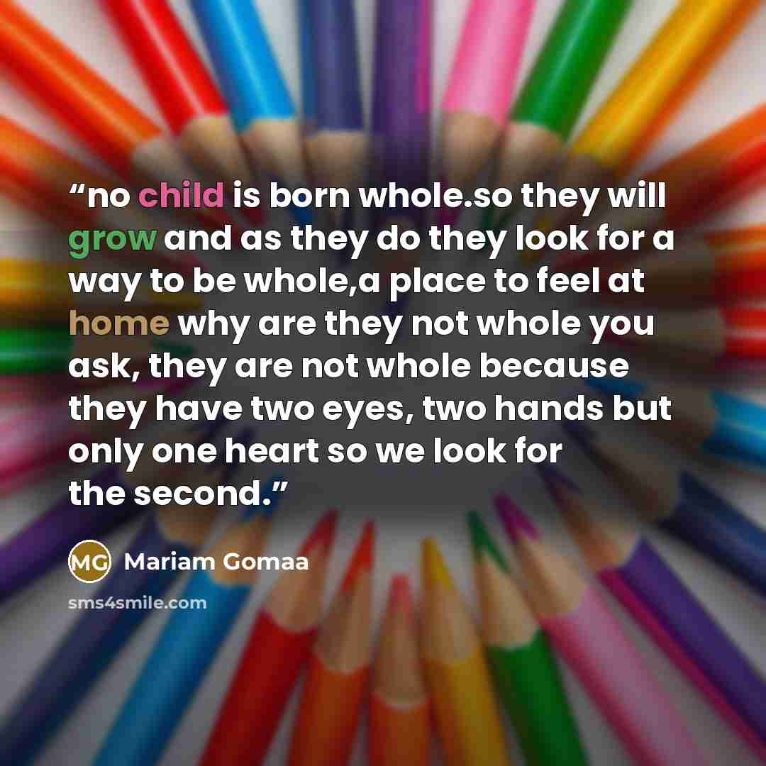 “no child is born whole.so they will grow and as they do they look for a way to be whole,a place to feel at home why are they not whole you ask, they are not whole because they have two eyes, two hands but only one heart so we look for the second.” quote by Mariam Gomaa