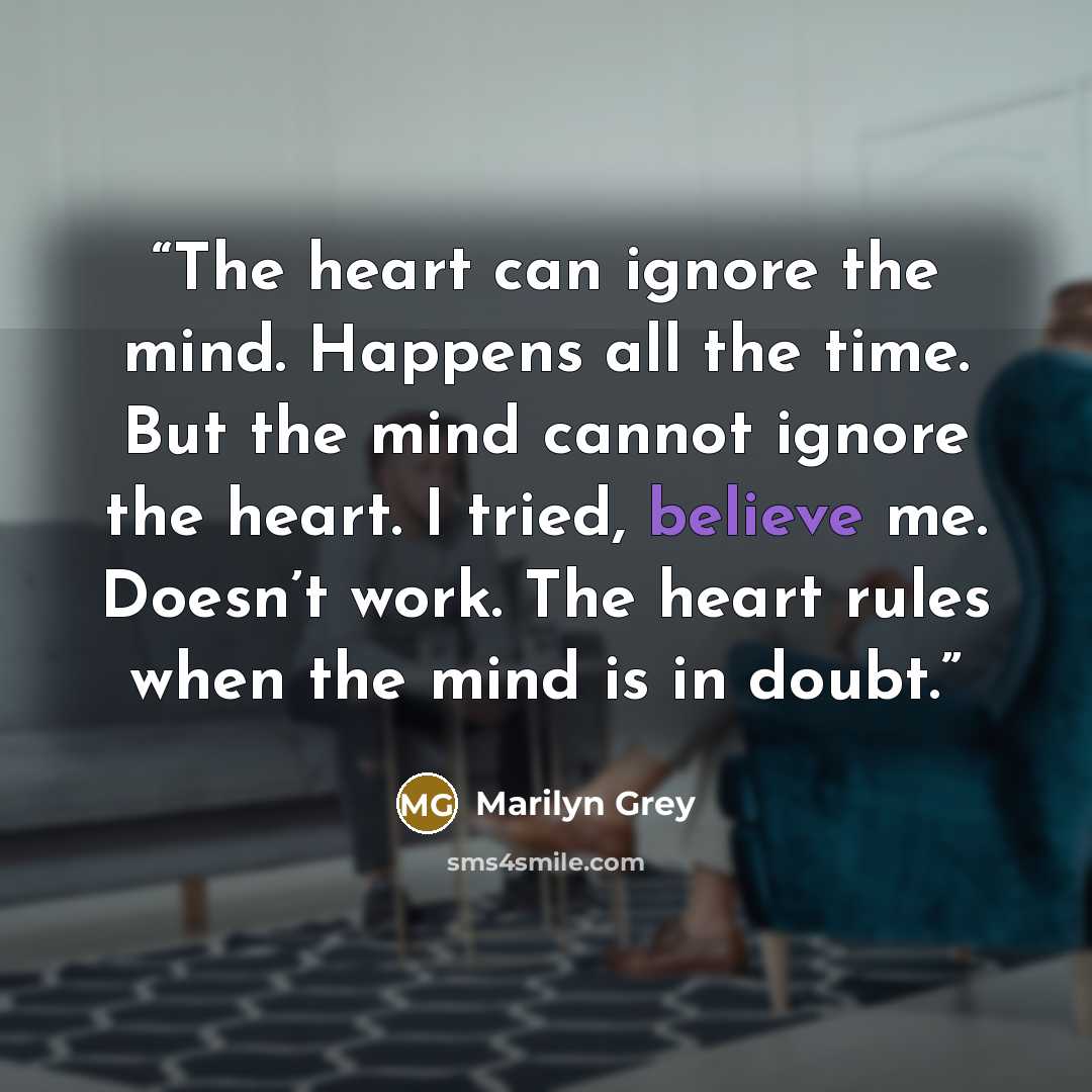 “The heart can ignore the mind. Happens all the time. But the mind cannot ignore the heart. I tried, believe me. Doesn’t work. The heart rules when the mind is in doubt.” quote by Marilyn Grey