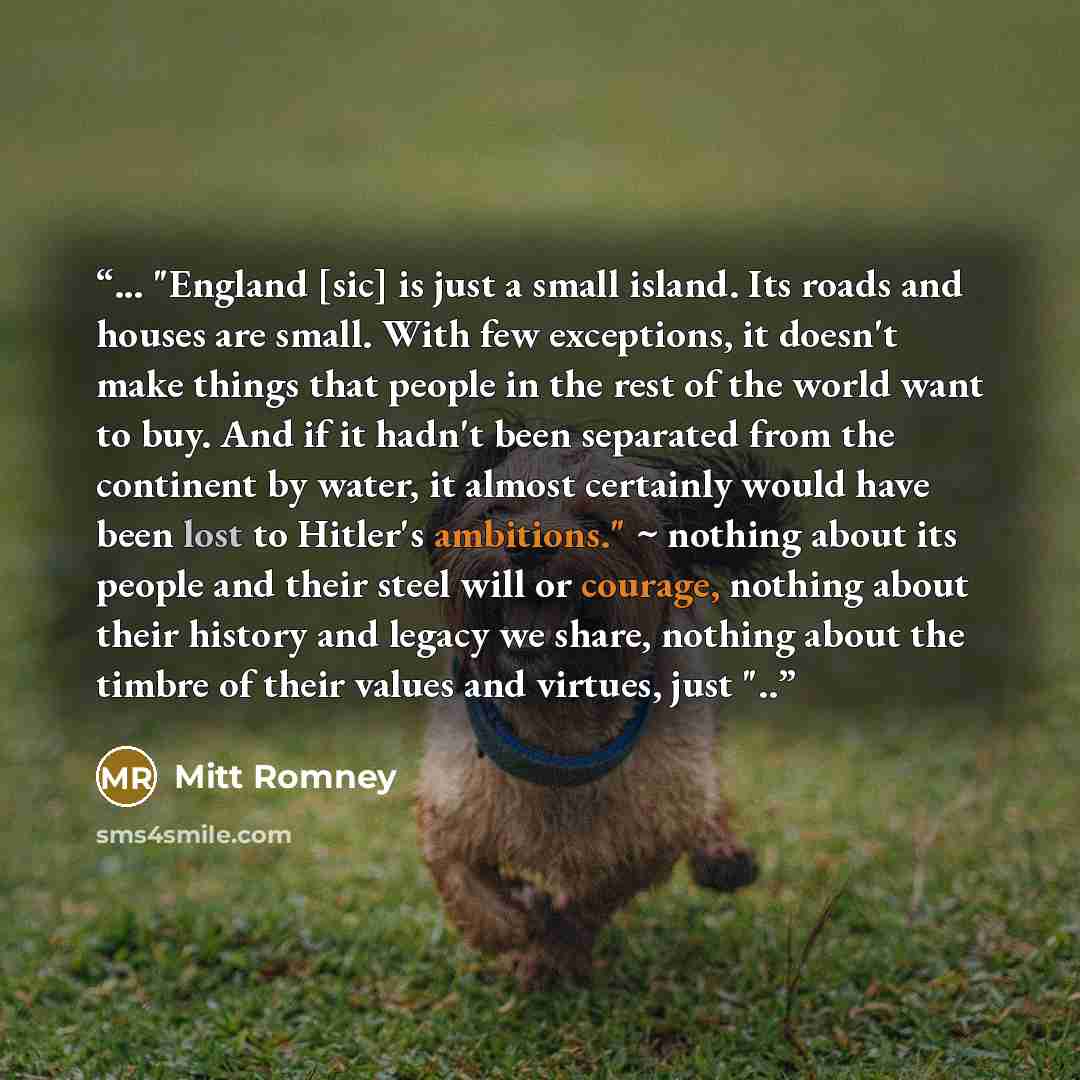 “... "England [sic] is just a small island. Its roads and houses are small. With few exceptions, it doesn't make things that people in the rest of the world want to buy. And if it hadn't been separated from the continent by water, it almost certainly would have been lost to Hitler's ambitions." ~…” quote by Mitt Romney