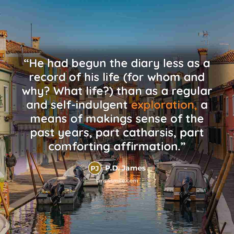 “He had begun the diary less as a record of his life (for whom and why? What life?) than as a regular and self-indulgent exploration, a means of makings sense of the past years, part catharsis, part comforting affirmation.” quote by P.D. James