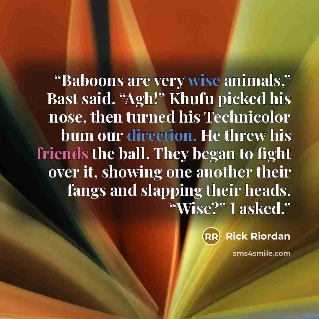 “Baboons are very wise animals,” Bast said. “Agh!” Khufu picked his nose, then turned his Technicolor bum our direction. He threw his friends the ball. They began to fight over it, showing one another their fangs and slapping their heads. “Wise?” I asked.” quote by Rick Riordan