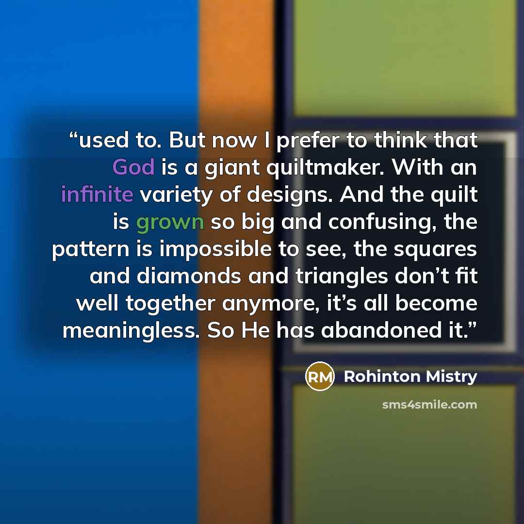 “used to. But now I prefer to think that God is a giant quiltmaker. With an infinite variety of designs. And the quilt is grown so big and confusing, the pattern is impossible to see, the squares and diamonds and triangles don’t fit well together anymore, it’s all become meaningless. So He has…” quote by Rohinton Mistry