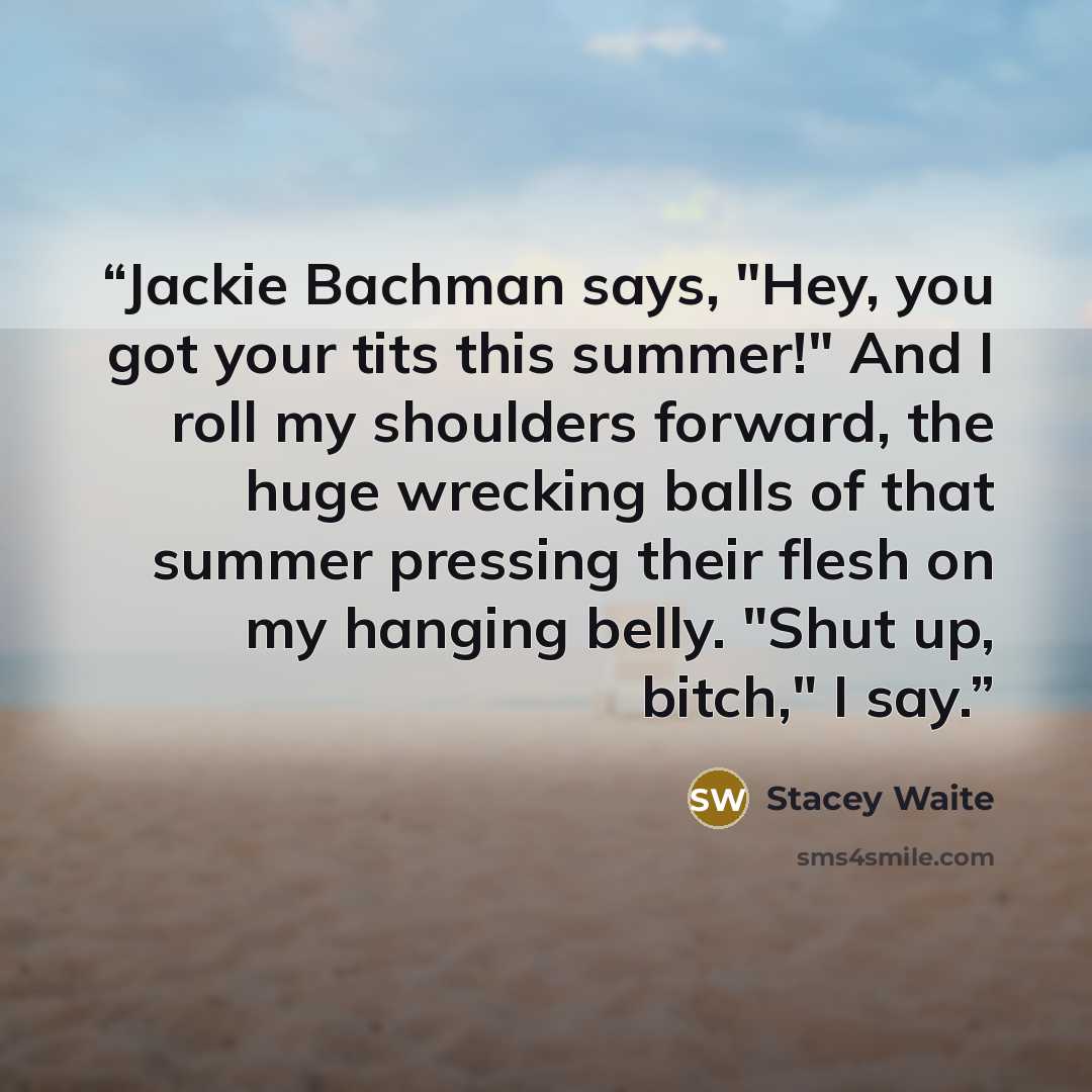 “Jackie Bachman says, "Hey, you got your tits this summer!" And I roll my shoulders forward, the huge wrecking balls of that summer pressing their flesh on my hanging belly. "Shut up, bitch," I say.” quote by Stacey Waite
