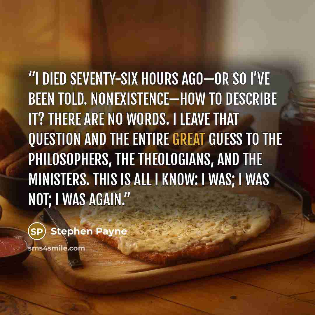 “I died seventy-six hours ago—or so I’ve been told. Nonexistence—how to describe it? There are no words. I leave that question and the entire Great Guess to the philosophers, the theologians, and the ministers. This is all I know: I was; I was not; I was again.” quote by Stephen Payne