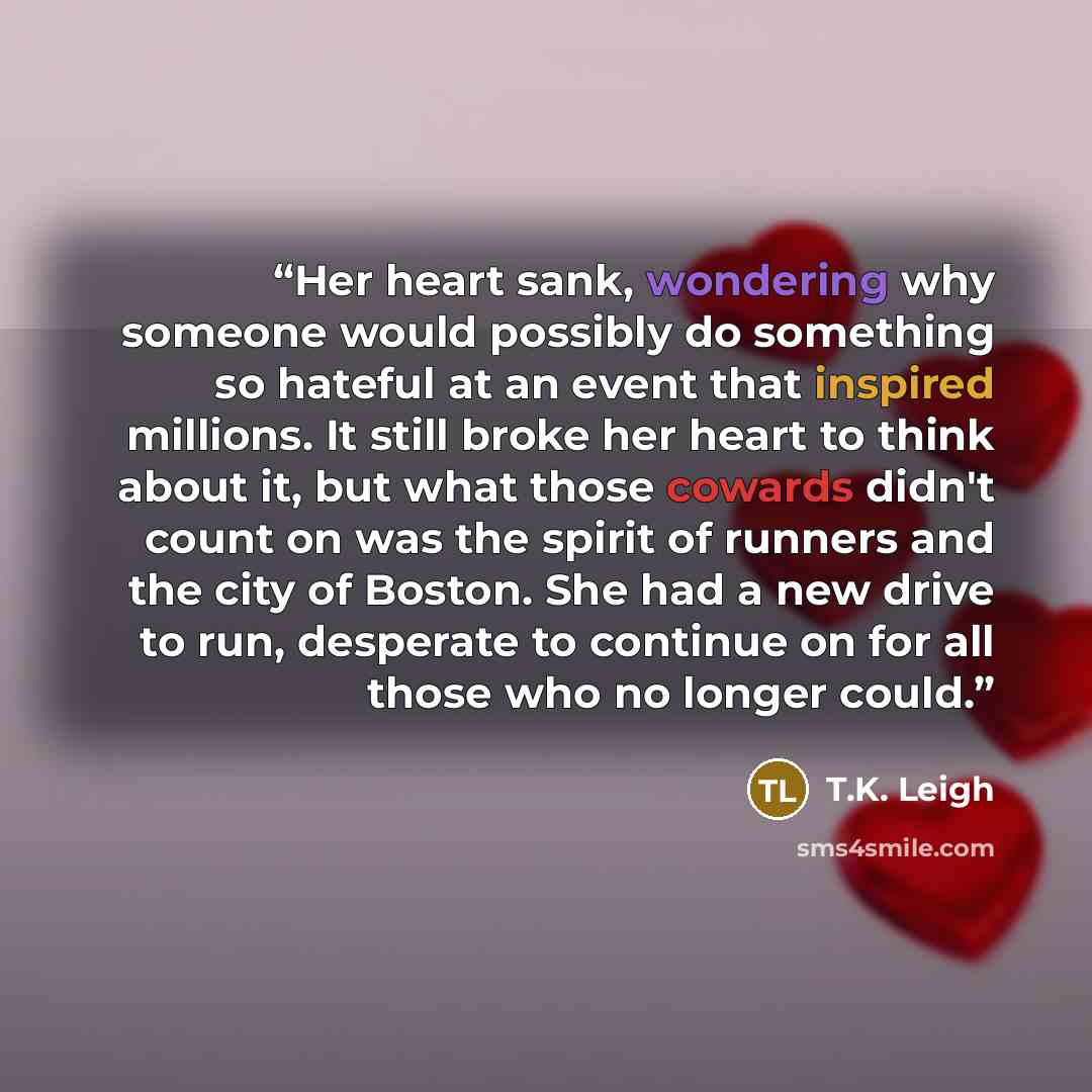 “Her heart sank, wondering why someone would possibly do something so hateful at an event that inspired millions. It still broke her heart to think about it, but what those cowards didn't count on was the spirit of runners and the city of Boston. She had a new drive to run, desperate to continue on…” quote by T.K. Leigh