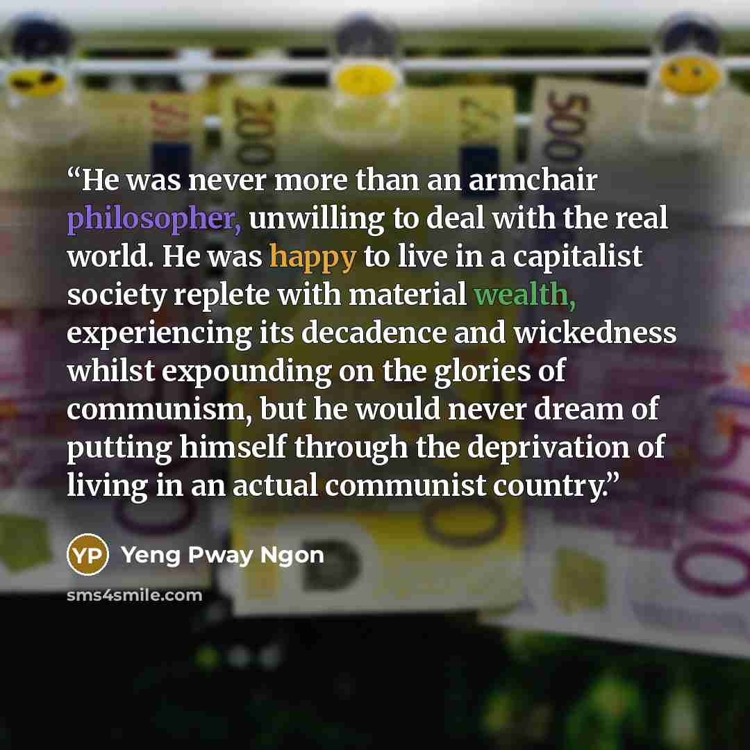 “He was never more than an armchair philosopher, unwilling to deal with the real world. He was happy to live in a capitalist society replete with material wealth, experiencing its decadence and wickedness whilst expounding on the glories of communism, but he would never dream of putting himself…” quote by Yeng Pway Ngon