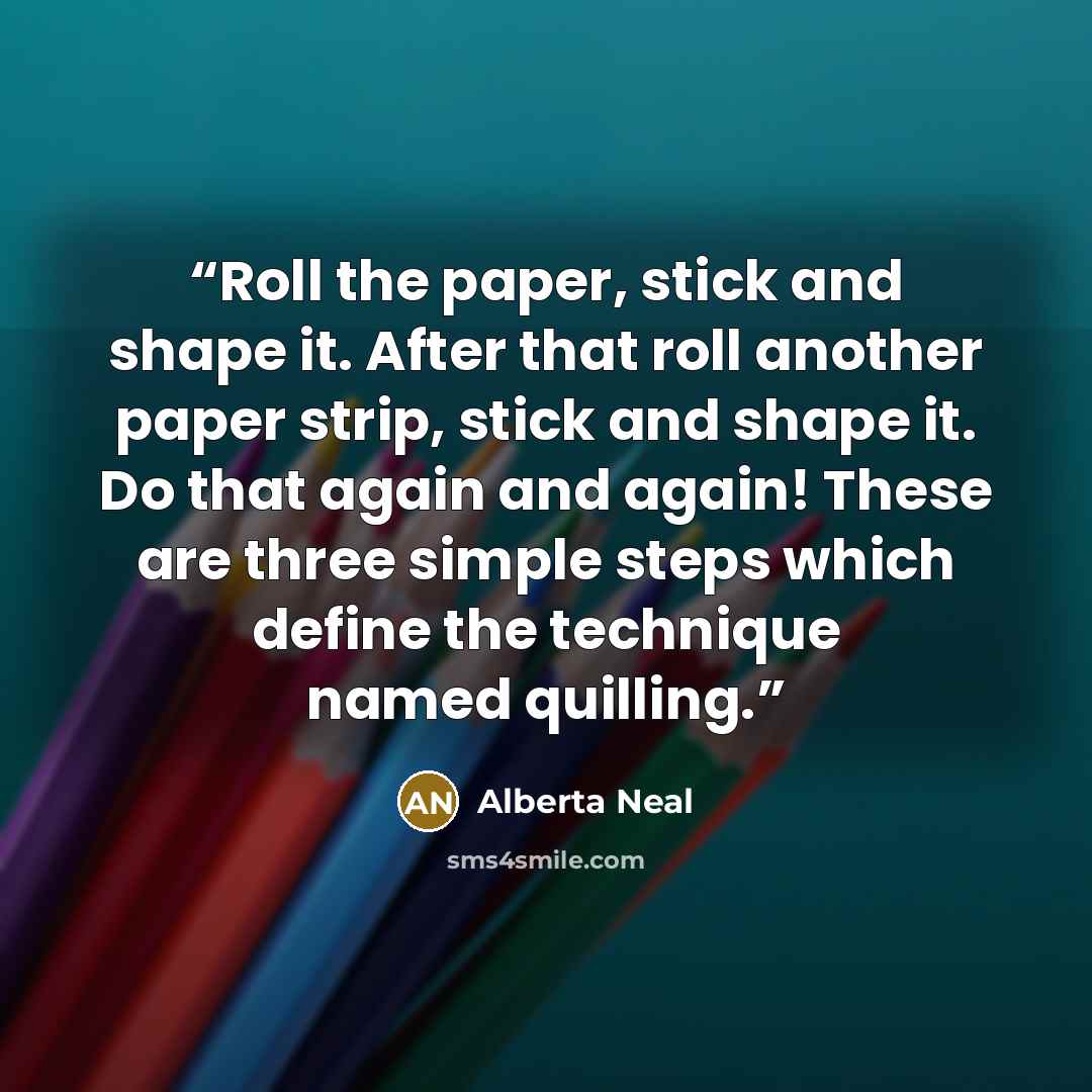 “Roll the paper, stick and shape it. After that roll another paper strip, stick and shape it. Do that again and again! These are three simple steps which define the technique named quilling.” quote by Alberta Neal