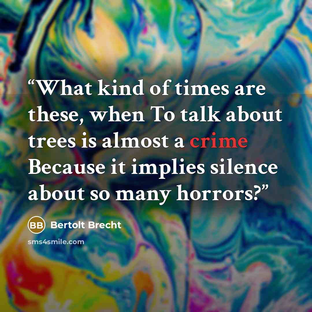 “What kind of times are these, when To talk about trees is almost a crime Because it implies silence about so many horrors?” quote by Bertolt Brecht