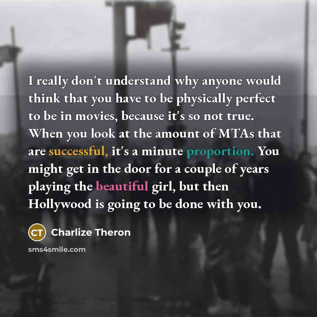 “I really don't understand why anyone would think that you have to be physically perfect to be in movies, because it's so not true. When you look at the amount of MTAs that are successful, it's a minute proportion. You might get in the door for a couple of years playing the beautiful girl, but then…” quote by Charlize Theron