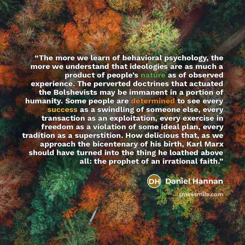 “The more we learn of behavioral psychology, the more we understand that ideologies are as much a product of people’s nature as of observed experience. The perverted doctrines that actuated the Bolshevists may be immanent in a portion of humanity. Some people are determined to see every success as…” quote by Daniel Hannan