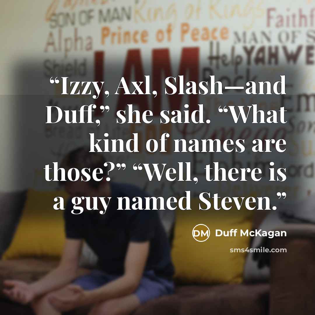 “Izzy, Axl, Slash—and Duff,” she said. “What kind of names are those?” “Well, there is a guy named Steven.” quote by Duff McKagan