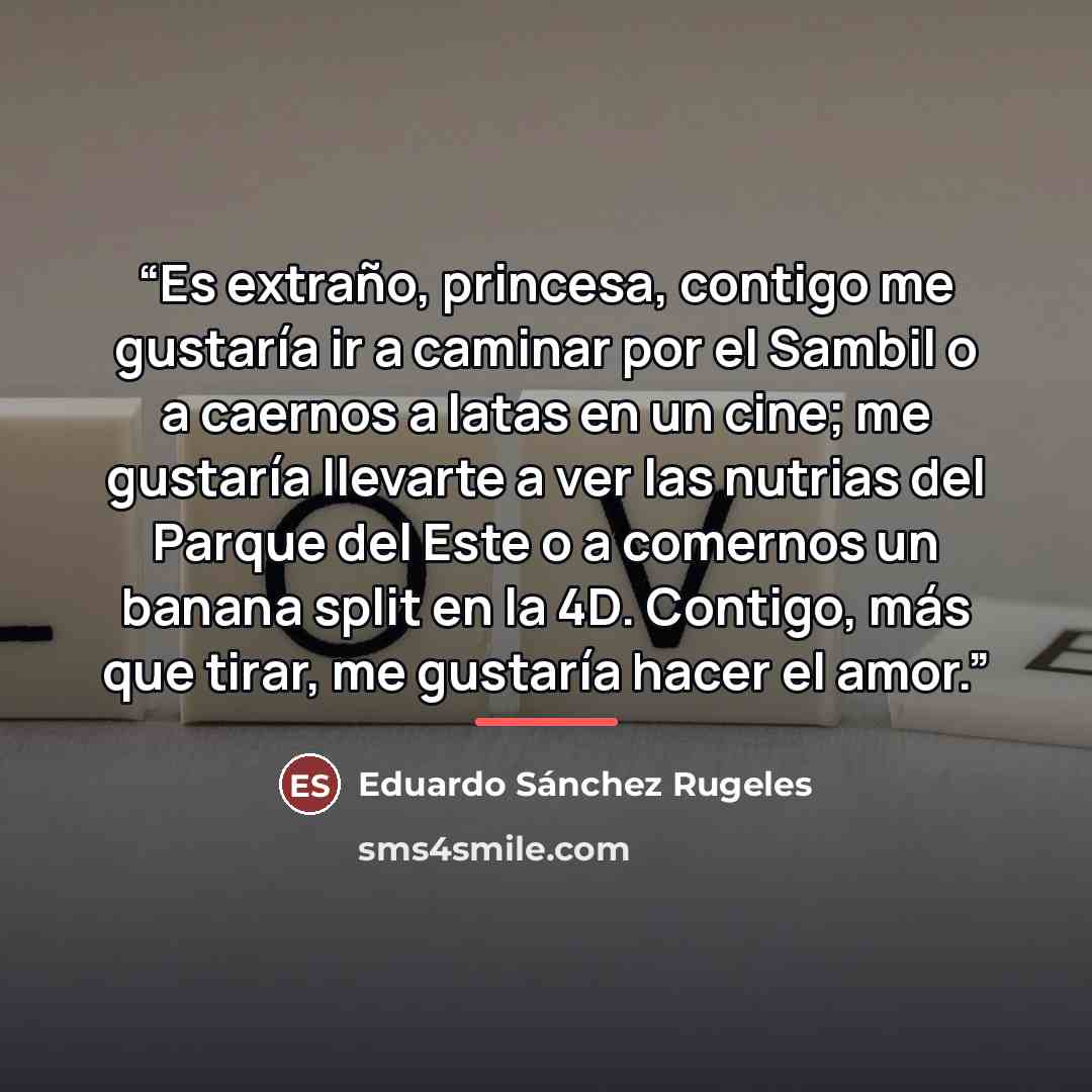 “Es extraño, princesa, contigo me gustaría ir a caminar por el Sambil o a caernos a latas en un cine; me gustaría llevarte a ver las nutrias del Parque del Este o a comernos un banana split en la 4D. Contigo, más que tirar, me gustaría hacer el amor.” quote by Anonymous