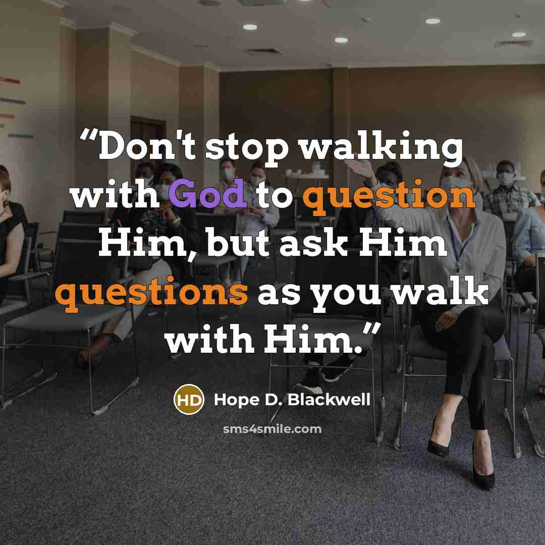 “Don't stop walking with God to question Him, but ask Him questions as you walk with Him.” quote by Hope D. Blackwell